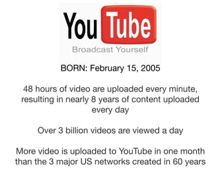 BORN: February 15, 2005

  48 hours of video are uploaded every minute,
 resulting in nearly 8 years of content uploaded
                     every day

     Over 3 billion videos are viewed a day

More video is uploaded to YouTube in one month
than the 3 major US networks created in 60 years
 