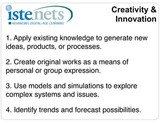 Creativity &
                                    Innovation

1. Apply existing knowledge to generate new
ideas, products, or processes.

2. Create original works as a means of
personal or group expression.

3. Use models and simulations to explore
complex systems and issues.

4. Identify trends and forecast possibilities.
 