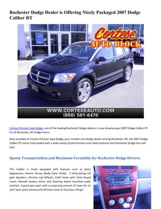 Rochester Dodge Dealer is Offering Nicely Packaged 2007 Dodge
Caliber RT




Cortese Chrysler Jeep Dodge, one of the leading Rochester Dodge dealers is now showcasing a 2007 Dodge Caliber RT
for all Rochester, NY Dodge lovers.

Now available at Cortese Chrysler Jeep Dodge, your number one Dodge dealer serving Rochester, NY, the 2007 Dodge
Caliber RT comes fully loaded with a wide variety of performance and safety features that Rochester Dodge fans will
love.


Sporty Transportation and Maximum Versatility for Rochester Dodge Drivers.

This Caliber is nicely equipped with features such as Sport
Appearance Interior Group (Body Color Grille). 2 Articulating Lift
gate Speakers, Chrome Lad Wheels, Cloth Seats with Color-Keyed
Insert, Remote keyless entry, and Steering wheel mounted audio
controls. A great gas saver with a surprising amount of room for its
size! Save some money and still have room to haul your things!
 