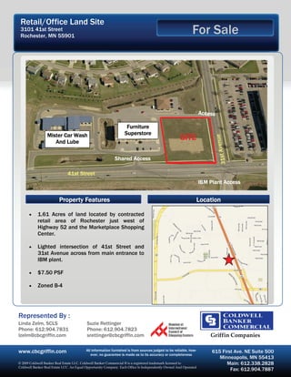 Retail/Office Land Site
 3101 41st Street
 Rochester, MN 55901
                                                                                                           For Sale




                                                                                                                 Access

                                                                  Furniture
                 Mister Car Wash                                 Superstore
                                                                                                    SITE




                                                                                                                               enue
                    And Lube




                                                                                                                       31st Av
                                                           Shared Access

                              41st Street
                                                                                                                 IBM Plant Access


                         Property Features                                                                       Location

      •    1.61 Acres of land located by contracted
           retail area of Rochester just west of
           Highway 52 and the Marketplace Shopping
           Center.

      •    Lighted intersection of 41st Street and
           31st Avenue across from main entrance to
           IBM plant.

      •    $7.50 PSF

      •    Zoned B-4




Represented By :
Linda Zelm, SCLS                          Suzie Rettinger
Phone: 612.904.7831                       Phone: 612.904.7823
lzelm@cbcgriffin.com                      srettinger@cbcgriffin.com                                                  Griffin Companies

www.cbcgriffin.com                       All information furnished is from sources judged to be reliable, how-
                                            ever, no guarantee is made as to its accuracy or completeness
                                                                                                                      615 First Ave. NE Suite 500
                                                                                                                         Minneapolis, MN 55413
© 2009 Coldwell Banker Real Estate LLC. Coldwell Banker Commercial ® is a registered trademark licensed to                  Main: 612.338.2828
Coldwell Banker Real Estate LCC. An Equal Opportunity Company. Each Office Is Independently Owned And Operated
                                                                                                                              Fax: 612.904.7887
 