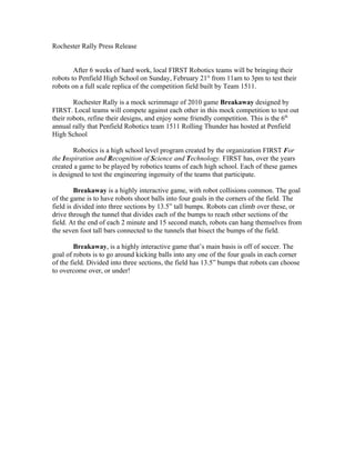Rochester Rally Press Release


        After 6 weeks of hard work, local FIRST Robotics teams will be bringing their
robots to Penfield High School on Sunday, February 21st from 11am to 3pm to test their
robots on a full scale replica of the competition field built by Team 1511.

        Rochester Rally is a mock scrimmage of 2010 game Breakaway designed by
FIRST. Local teams will compete against each other in this mock competition to test out
their robots, refine their designs, and enjoy some friendly competition. This is the 6th
annual rally that Penfield Robotics team 1511 Rolling Thunder has hosted at Penfield
High School

        Robotics is a high school level program created by the organization FIRST For
the Inspiration and Recognition of Science and Technology. FIRST has, over the years
created a game to be played by robotics teams of each high school. Each of these games
is designed to test the engineering ingenuity of the teams that participate.

         Breakaway is a highly interactive game, with robot collisions common. The goal
of the game is to have robots shoot balls into four goals in the corners of the field. The
field is divided into three sections by 13.5” tall bumps. Robots can climb over these, or
drive through the tunnel that divides each of the bumps to reach other sections of the
field. At the end of each 2 minute and 15 second match, robots can hang themselves from
the seven foot tall bars connected to the tunnels that bisect the bumps of the field.

        Breakaway, is a highly interactive game that’s main basis is off of soccer. The
goal of robots is to go around kicking balls into any one of the four goals in each corner
of the field. Divided into three sections, the field has 13.5” bumps that robots can choose
to overcome over, or under!
 