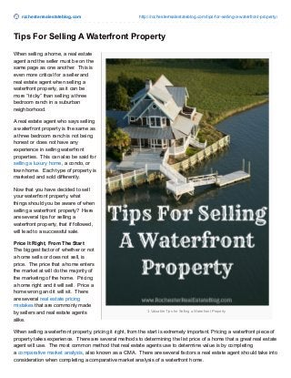 rochesterrealestateblog.com http://rochesterrealestateblog.com/tips-for-selling-a-waterfront-property/
3 Valuable Tips for Selling a Waterfront Property
Tips For Selling A Waterfront Property
When selling a home, a real estate
agent and the seller must be on the
same page as one another. This is
even more critical for a seller and
real estate agent when selling a
waterfront property, as it can be
more “tricky” than selling a three
bedroom ranch in a suburban
neighborhood.
A real estate agent who says selling
a waterfront property is the same as
a three bedroom ranch is not being
honest or does not have any
experience in selling waterfront
properties. This can also be said for
selling a luxury home, a condo, or
town home. Each type of property is
marketed and sold differently.
Now that you have decided to sell
your waterfront property, what
things should you be aware of when
selling a waterfront property? Here
are several tips for selling a
waterfront property, that if followed,
will lead to a successful sale.
Price It Right, From The Start
The biggest factor of whether or not
a home sells or does not sell, is
price. The price that a home enters
the market at will do the majority of
the marketing of the home. Pricing
a home right and it will sell. Price a
home wrong and it will sit. There
are several real estate pricing
mistakes that are commonly made
by sellers and real estate agents
alike.
When selling a waterfront property, pricing it right, from the start is extremely important. Pricing a waterfront piece of
property takes experience. There are several methods to determining the list price of a home that a great real estate
agent will use. The most common method that real estate agents use to determine value is by completing
a comparative market analysis, also known as a CMA. There are several factors a real estate agent should take into
consideration when completing a comparative market analysis of a waterfront home.
 