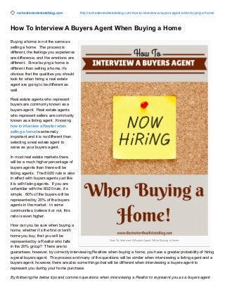 rochesterrealestateblog.com http://rochesterrealestateblog.com/how-to-interview-a-buyers-agent-when-buying-a-home/
How To Interview A Buyers Agent When Buying a Home
How To Interview A Buyers Agent When Buying a Home
Buying a home is not the same as
selling a home. The process is
different, the feelings you experience
are difference, and the emotions are
different. Since buying a home is
different than selling a home, it’s
obvious that the qualities you should
look for when hiring a real estate
agent are going to be different as
well.
Real estate agents who represent
buyers are commonly known as a
buyers agent. Real estate agents
who represent sellers are commonly
known as a listing agent. Knowing
how to interview a Realtor when
selling a home is extremely
important and it is no different than
selecting a real estate agent to
serve as your buyers agent.
In most real estate markets there
will be a much higher percentage of
buyers agents than there will be
listing agents. The 80/20 rule is also
in effect with buyers agents just like
it is with listing agents. If you are
unfamiliar with the 80/20 rule, it’s
simple. 80% of the buyers will be
represented by 20% of the buyers
agents in the market. In some
communities, believe it or not, this
ratio is even higher.
How can you be sure when buying a
home, whether it’s the first or tenth
home you buy, that you will be
represented by a Realtor who falls
in the 20% group? There are no
guarantees, however, by correctly interviewing Realtors when buying a home, you have a greater probability of hiring
a great buyers agent. The process and many of the questions will be similar when interviewing a listing agent and a
buyers agent, however, there are also some things that will be different when interviewing a buyers agent to
represent you during your home purchase.
By following the below tips and common questions when interviewing a Realtor to represent you as a buyers agent
 