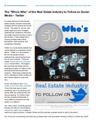 rochesterrealestateblog.com http://rochesterrealestateblog.com/whos-real-estate-industry-follow-social-media-twitter/
The Who’s Who of the Real Estate Industry to Follow on Social Media – Twitter – 50 Top Real Estate
Industry Professionals to Follow on Twitter
The “Who’s Who” of the Real Estate Industry to Follow on Social
Media – Twitter
It’s pretty well-known that the real
estate industry has been drastically
changed with the internet and social
media. This goes for not only real
estate agents but also mortgage
professionals, inspectors, attorneys,
and really anyone who plays a role in
the industry. It has changed how
industry professionals market
themselves, their products, and
everything in between.
Twitter is a social media website that
can be difficult to understand at first
glance. Twitter is a very powerful
tool for real estate industry
professionals, assuming they know
how to use it properly. There are
certain Twitter rules that real estate
agents should follow. The biggest
faux pas that real estate industry
professional make on Twitter is only
promoting themselves and their
products. What these professionals
don’t understand is that a majority of
their Twitter followers could care
less.
So are you ready to start using
Twitter in your real estate business?
One of the best ways to learn
something new is by watching and
asking other top professionals who
are succeeding. On Twitter, there
are lots of great professionals in
many different industries and real
estate is no different.
The “Who’s Who” of the Real Estate
Industry to Follow on Social Media,
Google Plus and Pinterest editions
were such a great success, I thought Twitter would be another excellent article to add to the series!
So, I know you’re wondering who these top professionals in the real estate industry to follow on Twitter are, right?
 