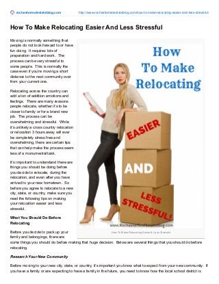rochesterrealestateblog.com http://www.rochesterrealestateblog.com/how-to-make-relocating-easier-and-less-stressful/
How To Make Relocating Easier & Less Stressful
How To Make Relocating Easier And Less Stressful
Moving is normally something that
people do not look forward to or have
fun doing. It requires lots of
preparation and hard work. The
process can be very stressful to
some people. This is normally the
case even if you’re moving a short
distance to the next community over
from your current one.
Relocating across the country can
add a ton of addition emotions and
feelings. There are many reasons
people relocate, whether it’s to be
closer to family or for a brand new
job. The process can be
overwhelming and stressful. While
it’s unlikely a cross country relocation
or relocation 3 hours away will ever
be completely stress free and
overwhelming, there are certain tips
that can help make the process seem
less of a monumental task.
It’s important to understand there are
things you should be doing before
you decide to relocate, during the
relocation, and even after you have
arrived to your new hometown. So
before you agree to relocate to a new
city, state, or country, make sure you
read the following tips on making
your relocation easier and less
stressful.
What You Should Do Before
Relocating
Before you decide to pack up your
family and belongings, there are
some things you should do before making that huge decision. Below are several things that you should do before
relocating.
Research Your New Community
Before moving to your new city, state, or country, it’s important you know what to expect from your new community. If
you have a family or are expecting to have a family in the future, you need to know how the local school district is
 