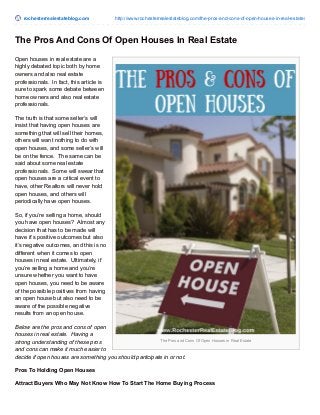 rochesterrealestateblog.com http://www.rochesterrealestateblog.com/the-pros-and-cons-of-open-houses-in-real-estate/
The Pros and Cons Of Open Houses in Real Estate
The Pros And Cons Of Open Houses In Real Estate
Open houses in real estate are a
highly debated topic both by home
owners and also real estate
professionals. In fact, this article is
sure to spark some debate between
home owners and also real estate
professionals.
The truth is that some seller’s will
insist that having open houses are
something that will sell their homes,
others will want nothing to do with
open houses, and some seller’s will
be on the fence. The same can be
said about some real estate
professionals. Some will swear that
open houses are a critical event to
have, other Realtors will never hold
open houses, and others will
periodically have open houses.
So, if you’re selling a home, should
you have open houses? Almost any
decision that has to be made will
have it’s positive outcomes but also
it’s negative outcomes, and this is no
different when it comes to open
houses in real estate. Ultimately, if
you’re selling a home and you’re
unsure whether you want to have
open houses, you need to be aware
of the possible positives from having
an open house but also need to be
aware of the possible negative
results from an open house.
Below are the pros and cons of open
houses in real estate. Having a
strong understanding of these pros
and cons can make it much easier to
decide if open houses are something you should participate in or not.
Pros To Holding Open Houses
Attract Buyers Who May Not Know How To Start The Home Buying Process
 