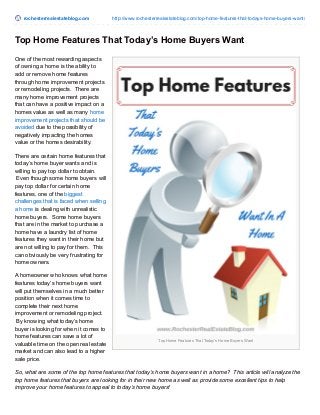 rochesterrealestateblog.com http://www.rochesterrealestateblog.com/top-home-features-that-todays-home-buyers-want/
Top Home Features That Today’s Home Buyers Want
Top Home Features That Today’s Home Buyers Want
One of the most rewarding aspects
of owning a home is the ability to
add or remove home features
through home improvement projects
or remodeling projects. There are
many home improvement projects
that can have a positive impact on a
homes value as well as many home
improvement projects that should be
avoided due to the possibility of
negatively impacting the homes
value or the homes desirability.
There are certain home features that
today’s home buyer wants and is
willing to pay top dollar to obtain.
Even though some home buyers will
pay top dollar for certain home
features, one of the biggest
challenges that is faced when selling
a home is dealing with unrealistic
home buyers. Some home buyers
that are in the market to purchase a
home have a laundry list of home
features they want in their home but
are not willing to pay for them. This
can obviously be very frustrating for
home owners.
A homeowner who knows what home
features today’s home buyers want
will put themselves in a much better
position when it comes time to
complete their next home
improvement or remodeling project.
By knowing what today’s home
buyer is looking for when it comes to
home features can save a lot of
valuable time on the open real estate
market and can also lead to a higher
sale price.
So, what are some of the top home features that today’s home buyers want in a home? This article will analyze the
top home features that buyers are looking for in their new home as well as provide some excellent tips to help
improve your home features to appeal to today’s home buyers!
 