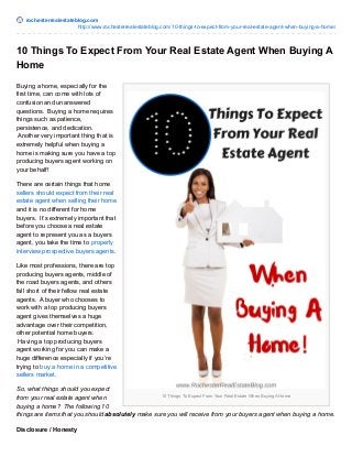 rochesterrealestateblog.com
http://www.rochesterrealestateblog.com/10-things-to-expect-from-your-real-estate-agent-when-buying-a-home/
10 Things To Expect From Your Real Estate When Buying A Home
10 Things To Expect From Your Real Estate Agent When Buying A
Home
Buying a home, especially for the
first time, can come with lots of
confusion and unanswered
questions. Buying a home requires
things such as patience,
persistence, and dedication.
Another very important thing that is
extremely helpful when buying a
home is making sure you have a top
producing buyers agent working on
your behalf!
There are certain things that home
sellers should expect from their real
estate agent when selling their home
and it is no different for home
buyers. It’s extremely important that
before you choose a real estate
agent to represent you as a buyers
agent, you take the time to properly
interview prospective buyers agents.
Like most professions, there are top
producing buyers agents, middle of
the road buyers agents, and others
fall short of their fellow real estate
agents. A buyer who chooses to
work with a top producing buyers
agent gives themselves a huge
advantage over their competition,
other potential home buyers.
Having a top producing buyers
agent working for you can make a
huge difference especially if you’re
trying to buy a home in a competitive
sellers market.
So, what things should you expect
from your real estate agent when
buying a home? The following 10
things are items that you should absolutely make sure you will receive from your buyers agent when buying a home.
Disclosure / Honesty
 