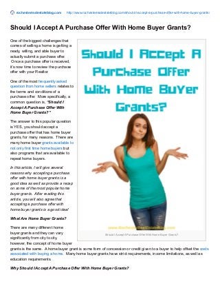 rochesterrealestateblog.com http://www.rochesterrealestateblog.com/should-i-accept-a-purchase-offer-with-home-buyer-grants/
Should I Accept A Purchase Offer With Home Buyer Grants?
Should I Accept A Purchase Offer With Home Buyer Grants?
One of the biggest challenges that
comes of selling a home is getting a
ready, willing, and able buyer to
actually submit a purchase offer.
Once a purchase offer is received,
it’s now time to review the purchase
offer with your Realtor.
One of the most frequently asked
question from home sellers relates to
the terms and conditions of a
purchase offer. More specifically, a
common question is, “Should I
Accept A Purchase Offer With
Home Buyer Grants?”
The answer to this popular question
is YES, you should accept a
purchase offer that has home buyer
grants, for many reasons. There are
many home buyer grants available to
not only first time home buyers but
also programs that are available to
repeat home buyers.
In this article, I will give several
reasons why accepting a purchase
offer with home buyer grants is a
good idea as well as provide a recap
on some of the most popular home
buyer grants. After reading this
article, you will also agree that
accepting a purchase offer with
home buyer grants is a good idea!
What Are Home Buyer Grants?
There are many different home
buyer grants and they can vary
significantly from city to city,
however, the concept of home buyer
grants is the same. A home buyer grant is some form of concession or credit given to a buyer to help offset the costs
associated with buying a home. Many home buyer grants have strict requirements, income limitations, as well as
education requirements.
Why Should I Accept A Purchase Offer With Home Buyer Grants?
 