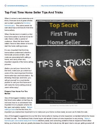 rochesterrealestateblog.com http://www.rochesterrealestateblog.com/top-first-time-home-seller-tips-and-tricks/
Top Secret First Time Home Seller Tips And Tricks
Top First Time Home Seller Tips And Tricks
When it comes to real estate tips and
tricks, there are tons of great articles
and content available for first time
home buyers. The same cannot be
said about tips and tricks for first time
home sellers.
When the decision is made by a first
time home seller to list their home for
sale, there is often a period of
confusion. Most first time home
sellers have no idea where or how to
start the home selling process.
It’s very important that first time
home sellers understand what the
home sale process entails, what
costs are associated with selling a
home, and many other very
important aspects of the home selling
process.
Before you sell your home for the
first time, make sure you check out
some of the most important first time
home seller tips and tricks below. By
following these tips and tricks, you
will put yourself in a much better
position to sell your first home and
will make the home selling process
seem rather easy!
Prepare Your Home For The
Market
One of the biggest mistakes made by
first time home sellers is that they do
not know how to or understand how
important it is to prepare a home for
the open real estate market. Before
selling a home for the first time, it’s
important you realize how important it is to make sure your home is show-ready as soon as it’s listed for sale.
One of the biggest suggestions for any first time home seller is having a home inspection completed before the house
is listed for sale. The likelihood that a home buyer will decide to have a home inspection is very strong. Today’s
home buyers are scared away from homes relatively easily and correcting problems that an inspector finds before
listing your home for sale can greatly decrease the chance that a deal may fall apart due to a buyer getting scared off.
 