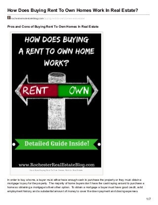 How Does Buying Rent To Own Homes Work In Real Estate?
rochesterrealestateblog.com/buying-rent-to-own-homes-real-estate/
Pros and Cons of Buying Rent To Own Homes In Real Estate
How Does Buying Rent To Own Homes Work In Real Estate
In order to buy a home, a buyer must either have enough cash to purchase the property or they must obtain a
mortgage to pay for the property. The majority of home buyers don’t have the cash laying around to purchase a
home so obtaining a mortgage is their other option. To obtain a mortgage a buyer must have good credit, solid
employment history, and a substantial amount of money to cover the down payment and closing expenses.
1/7
 