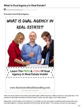 What Is Dual Agency In Real Estate?
rochesterrealestateblog.com/dual-agency-real-estate/
Pros and Cons Of Dual Agency
What Is Dual Agency In Real Estate
There are many reasons why hiring a real estate agent whether buying or selling a home is a very good idea. The
majority of real estate transactions include a buyer, a seller, a buyers agent, and a sellers agent.
Depending on which state you’re located in, it’s possible you may encounter a potential scenario where the same
real estate agent or company represents both the buyer and the seller. This scenario is known as dual agency.
1/7
 