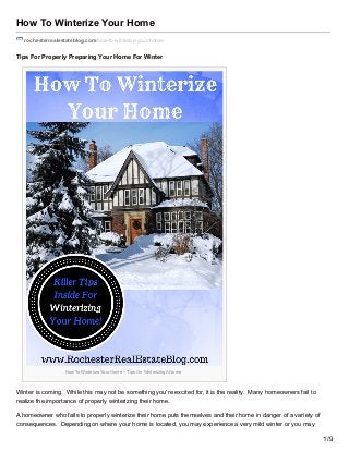 How To Winterize Your Home
rochesterrealestateblog.com/how-to-winterize-your-home/
Tips For Properly Preparing Your Home For Winter
How To Winterize Your Home – Tips On Winterizing A Home
Winter is coming. While this may not be something you’re excited for, it is the reality. Many homeowners fail to
realize the importance of properly winterizing their home.
A homeowner who fails to properly winterize their home puts themselves and their home in danger of a variety of
consequences. Depending on where your home is located, you may experience a very mild winter or you may
1/9
 
