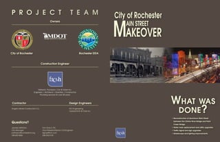 P R O J E C T                                                                 T E A M
                                                                                                         City of Rochester

                                                                                                         MAKEOVER
                                                                                                         		AIN STREET
                                              Owners




                                     Michigan Department of Transportation




City of Rochester                                                                       Rochester DDA


                                  Construction Engineer




                             Fishbeck, Thompson, Carr & Huber Inc.
                        Engineers | Architects | Scientists | Constructors




                                                                                                                             What
                               Providing services for over 50 years.



 Contractor                                                                  Design Engineers                                           was
Angelo Iafrate Construction Co.                                              NCI Engineering
                                                                             Hubbell Roth & Clark Inc.
                                                                                                                                     done?
                                                                                                                             •	Reconstruction of downtown Main Street

Questions?                                                                                                                    between the Clinton River Bridge and Paint
                                                                                                                              Creek Bridge.
Jaymes Vettraino                   Tom Gray II, P.E.                                                                         •	Water main replacement and utility upgrades.
City Manager                       Vice President/Senior Civil Engineer                                                      •	Traffic signal and sign upgrades.
jvettraino@rochestermi.org         tlgray@ftch.com                                                                           •	Streetscape and lighting improvements.
248.609.0606                       248.324.2133
 