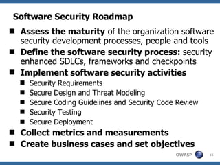 Software Security Roadmap Assess the maturity  of the organization software security development processes, people and tools Define the software security process:  security enhanced SDLCs, frameworks and checkpoints Implement software security activities Security Requirements Secure Design and Threat Modeling Secure Coding Guidelines and Security Code Review Security Testing  Secure Deployment Collect metrics and measurements Create business cases and set objectives 