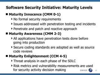 Software Security Initiative: Maturity Levels Maturity Innocence (CMM 0-1) No formal security requirements Issues addressed with penetration testing and incidents Penetrate and patch and reactive approach Maturity Awareness (CMM 2-3) All applications have penetration tests done before going into production Secure coding standards are adopted as well as source code reviews Maturity Enlightenment (CCM 4-5) Threat analysis in each phase of the SDLC Risk metrics and vulnerability measurements are used for security activity decision making  