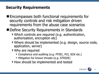 Security Requirements Encompasses both functional requirements for security controls and risk mitigation driven requirements from the abuse case scenarios Define Security Requirements in Standards Which controls are required (e.g. authentication, authorization, encryption etc) Where should be implemented (e.g. design, source code, application, server) Why are required Compliance and auditing (e.g. FFIEC, PCI, SOX etc.) Mitigation for known threats (e.g. STRIDE) How should be implemented and tested 