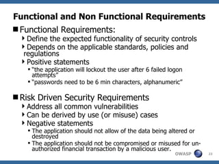 Functional and Non Functional Requirements   Functional Requirements: Define the expected functionality of security controls Depends on the applicable standards, policies and regulations  Positive statements “the application will lockout the user after 6 failed logon attempts”  “passwords need to be 6 min characters, alphanumeric” Risk Driven Security Requirements Address all common vulnerabilities Can be derived by use (or misuse) cases Negative statements The application should not allow of the data being altered or destroyed The application should not be compromised or misused for un-authorized financial transaction by a malicious user.  