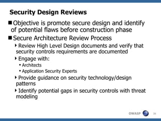 Security Design Reviews Objective is promote secure design and identify of potential flaws before construction phase Secure Architecture Review Process Review High Level Design documents and verify that security controls requirements are documented Engage with: Architects Application Security Experts  Provide guidance on security technology/design patterns Identify potential gaps in security controls with threat modeling 