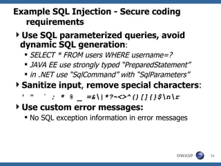 Example SQL Injection - Secure coding requirements Use SQL parameterized queries, avoid dynamic SQL generation :  SELECT * FROM users WHERE username=?  JAVA EE use strongly typed “PreparedStatement”  in .NET use “SqlCommand” with “SqlParameters” Sanitize input ,  remove special characters :   ' "  ` ; * % _ =&\|*?~<>^()[]{}$\n\r Use custom error messages: No SQL exception information in error messages 