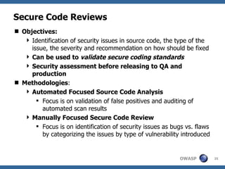 Secure Code Reviews Objectives: Identification of security issues in source code, the type of the issue, the severity and recommendation on how should be fixed Can be used to  validate secure coding standards Security assessment before releasing to QA and production Methodologies : Automated Focused Source Code Analysis Focus is on validation of false positives and auditing of automated scan results Manually Focused Secure Code Review Focus is on identification of security issues as bugs vs. flaws by categorizing the issues by type of vulnerability introduced 