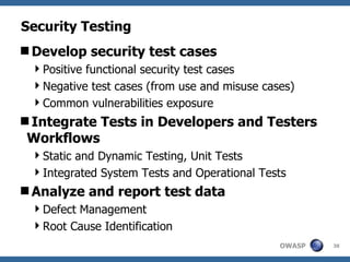 Security Testing Develop security test cases Positive functional security test cases Negative test cases (from use and misuse cases) Common vulnerabilities exposure Integrate Tests in Developers and Testers Workflows Static and Dynamic Testing, Unit Tests Integrated System Tests and Operational Tests Analyze and report test data Defect Management Root Cause Identification 