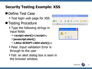 Security Testing Example: XSS Define Test Case Test login web page for XSS Testing Procedure Type the following strings in input fields <script>alert()</script>; javascript:alert()   +ADw-SCRIPT+AD4-alert();+   Pass: Input validation Error is through to the user Fail: an alert dialog box is seen in the browser window.  