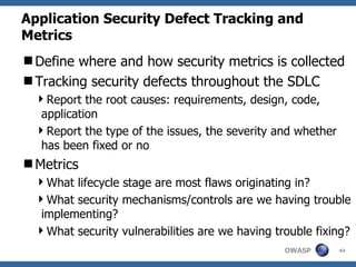 Application Security Defect Tracking and Metrics Define where and how security metrics is collected  Tracking security defects throughout the SDLC Report the root causes: requirements, design, code, application Report the type of the issues, the severity and whether has been fixed or no Metrics What lifecycle stage are most flaws originating in? What security mechanisms/controls are we having trouble implementing? What security vulnerabilities are we having trouble fixing? 