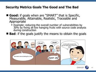 Security Metrics Goals The Good and The Bad Good:  if goals when are “SMART” that is Specific, Measurable, Attainable, Realistic, Traceable and Appropriate  Example: reducing the overall number of vulnerabilities by 30% by fixing all low hanging fruits with source code analysis during construction  Bad : if the goals justify the means to obtain the goals 