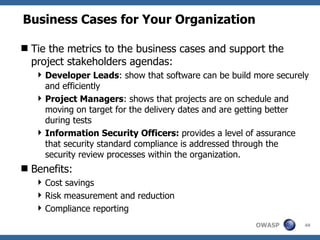 Business Cases for Your Organization Tie the metrics to the business cases and support the project stakeholders agendas: Developer Leads :  show that software can be build more securely and efficiently Project Managers :  shows that projects are on schedule and moving on target for the delivery dates and are getting better during tests  Information Security Officers:  provides a level of assurance that security standard compliance is addressed through the security review processes within the organization. Benefits: Cost savings Risk measurement and reduction Compliance reporting 