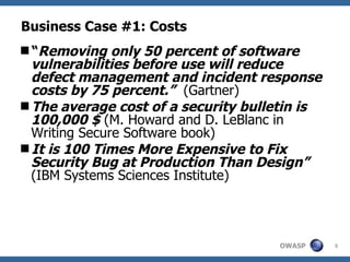 Business Case #1: Costs “ Removing only 50 percent of software vulnerabilities before use will reduce defect management and incident response costs by 75 percent.”   (Gartner) The average cost of a security bulletin is 100,000 $  (M. Howard and D. LeBlanc in Writing Secure Software book) It is 100 Times More Expensive to Fix Security Bug at Production Than Design”  (IBM Systems Sciences Institute) 