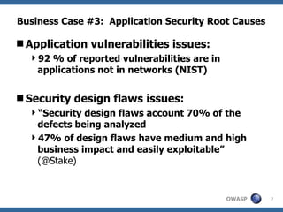 Business Case #3:  Application Security Root Causes Application vulnerabilities issues: 92 % of reported vulnerabilities are in applications not in networks (NIST) Security design flaws issues: “ Security design flaws account 70% of the defects being analyzed 47% of design flaws have medium and high business impact and easily exploitable”  (@Stake) 
