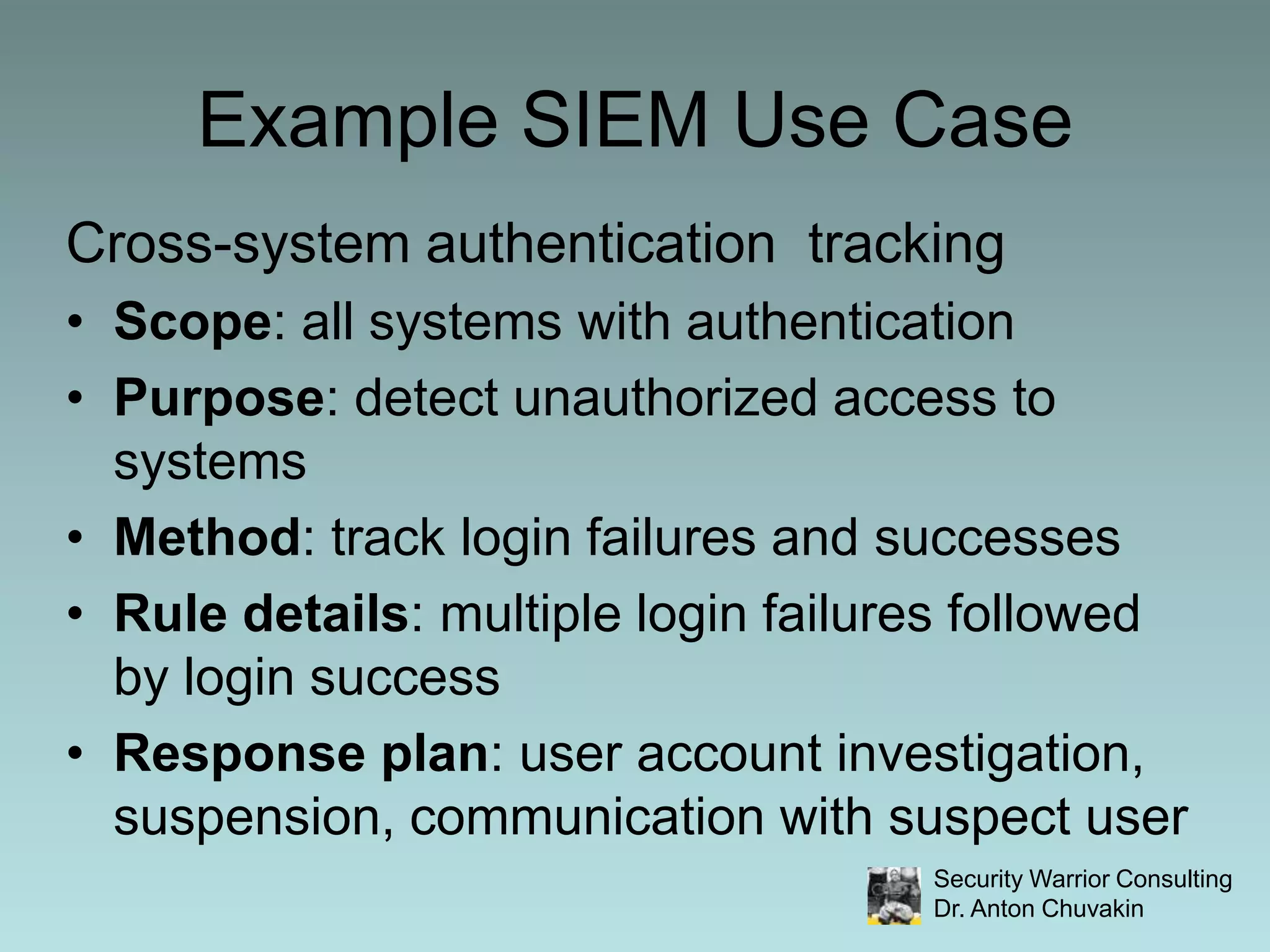 Example SIEM Use CaseCross-system authentication  trackingScope: all systems with authentication Purpose: detect unauthorized access to systemsMethod: track login failures and successesRule details: multiple login failures followed by login successResponse plan: user account investigation, suspension, communication with suspect user