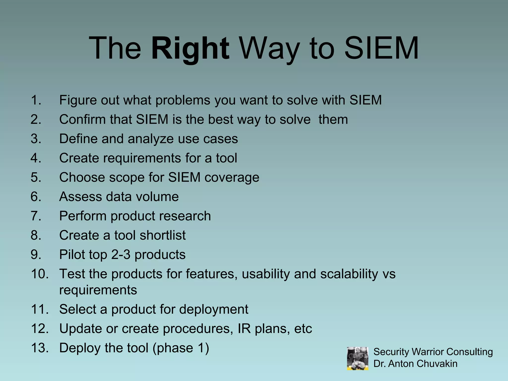 The Right Way to SIEMFigure out what problems you want to solve with SIEMConfirm that SIEM is the best way to solve  themDefine and analyze use casesCreate requirements for a toolChoose scope for SIEM coverageAssess data volumePerform product researchCreate a tool shortlistPilot top 2-3 productsTest the products for features, usability and scalability vs requirementsSelect a product for deploymentUpdate or create procedures, IR plans, etcDeploy the tool (phase 1)