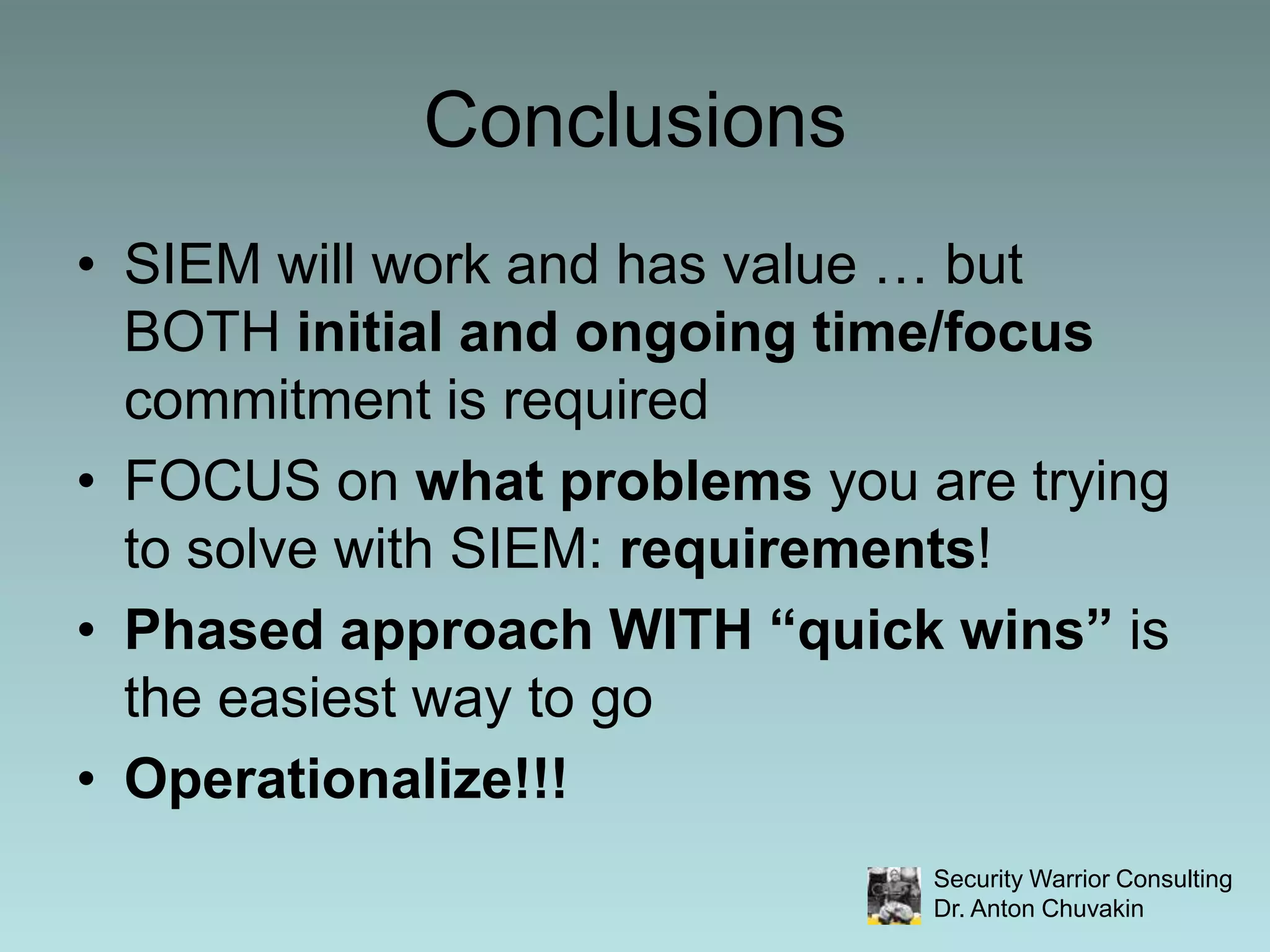 ConclusionsSIEM will work and has value … but BOTH initial and ongoing time/focus commitment is requiredFOCUS on what problems you are trying to solve with SIEM: requirements!Phased approach WITH “quick wins” is the easiest way to goOperationalize!!!
