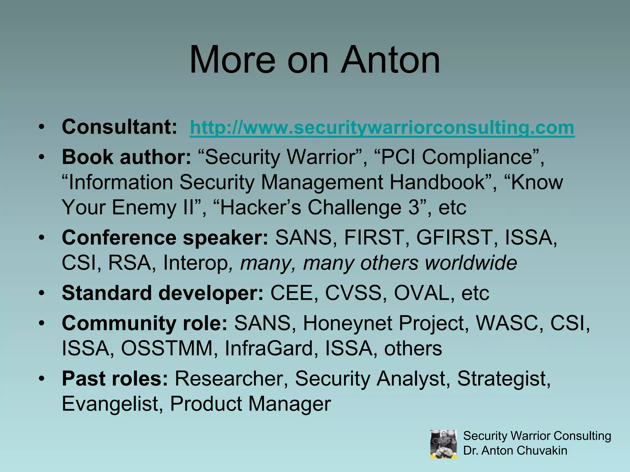 More on AntonConsultant:  http://www.securitywarriorconsulting.comBook author: “Security Warrior”, “PCI Compliance”, “Information Security Management Handbook”, “Know Your Enemy II”, “Hacker’s Challenge 3”, etcConference speaker: SANS, FIRST, GFIRST, ISSA, CSI, RSA, Interop, many, many others worldwideStandard developer: CEE, CVSS, OVAL, etcCommunity role: SANS, Honeynet Project, WASC, CSI, ISSA, OSSTMM, InfraGard, ISSA, othersPast roles: Researcher, Security Analyst, Strategist, Evangelist, Product Manager