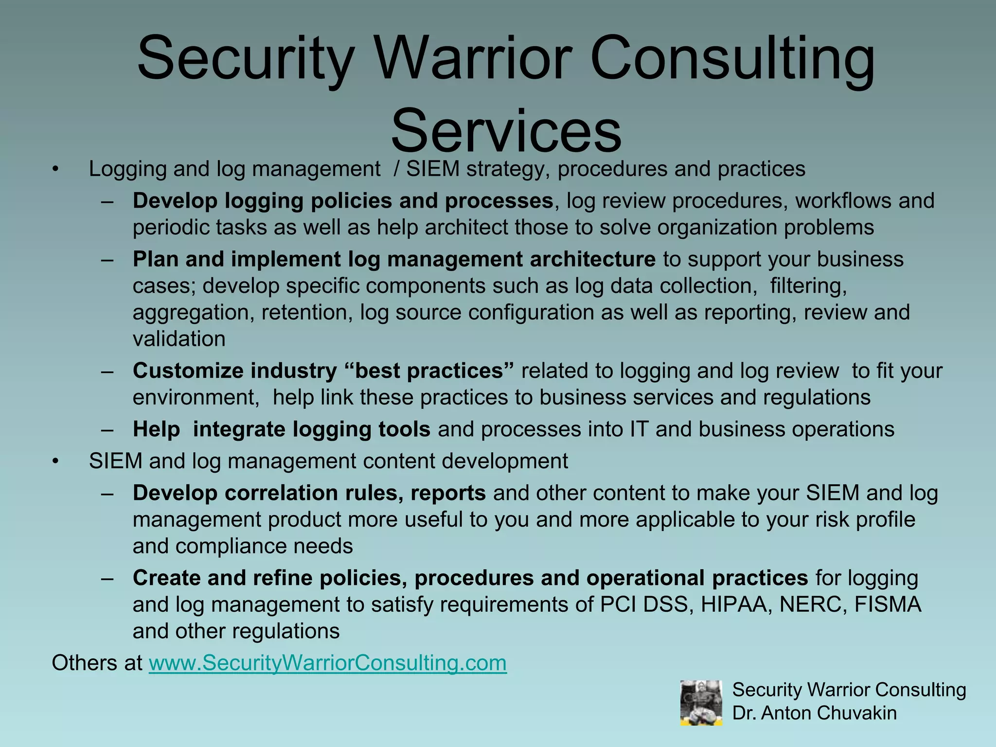 Security Warrior Consulting ServicesLogging and log management  / SIEM strategy, procedures and practicesDevelop logging policies and processes, log review procedures, workflows and periodic tasks as well as help architect those to solve organization problems Plan and implement log management architecture to support your business cases; develop specific components such as log data collection,  filtering, aggregation, retention, log source configuration as well as reporting, review and validationCustomize industry “best practices” related to logging and log review  to fit your environment,  help link these practices to business services and regulationsHelp  integrate logging tools and processes into IT and business operationsSIEM and log management content developmentDevelop correlation rules, reports and other content to make your SIEM and log management product more useful to you and more applicable to your risk profile and compliance needsCreate and refine policies, procedures and operational practices for logging and log management to satisfy requirements of PCI DSS, HIPAA, NERC, FISMA and other regulationsOthers at www.SecurityWarriorConsulting.com