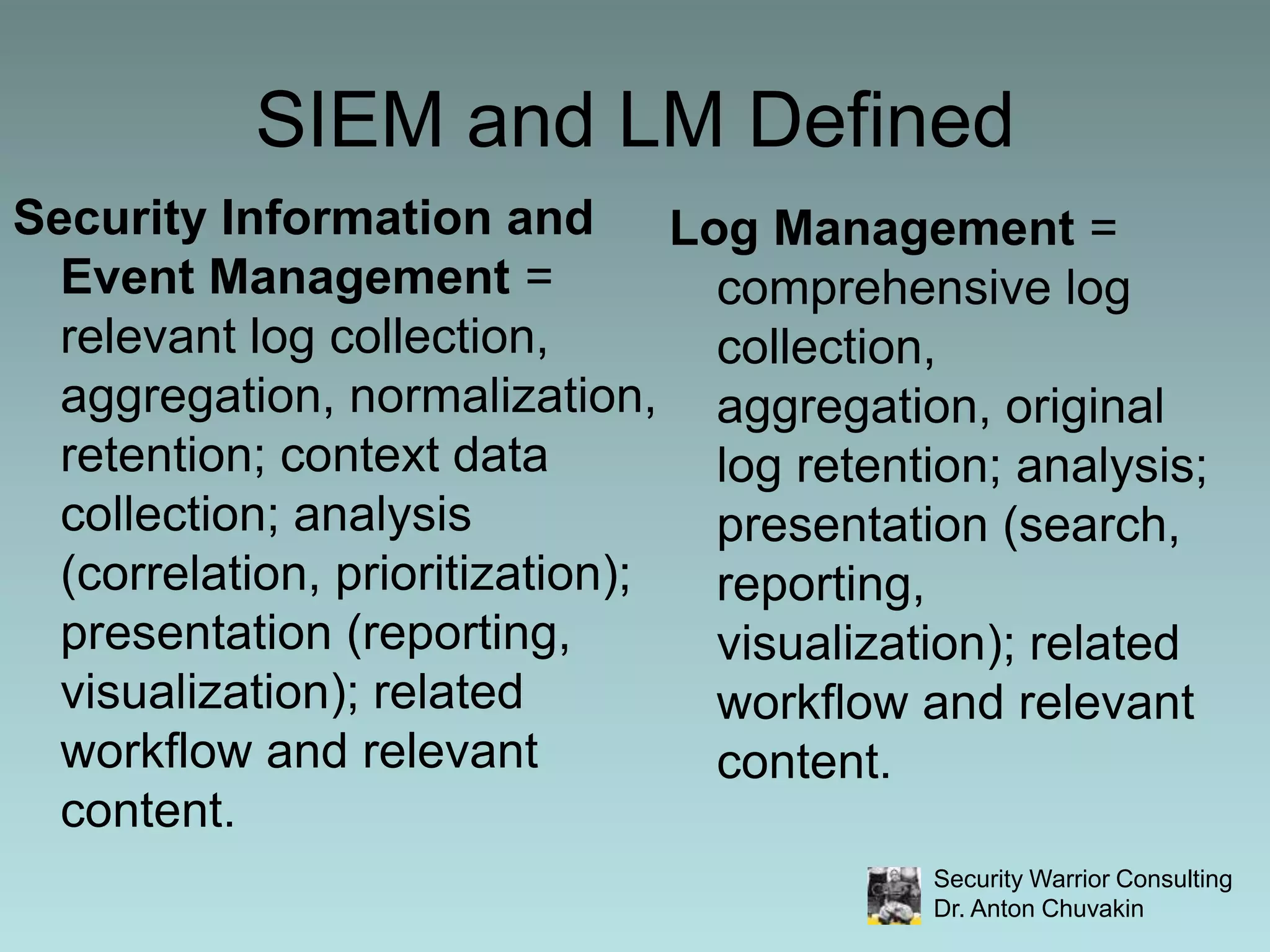 SIEM and LM DefinedSecurity Information and Event Management = relevant log collection, aggregation, normalization, retention; context data collection; analysis (correlation, prioritization); presentation (reporting, visualization); related workflow and relevant content.Log Management = comprehensive log collection, aggregation, original  log retention; analysis; presentation (search, reporting, visualization); related workflow and relevant content.