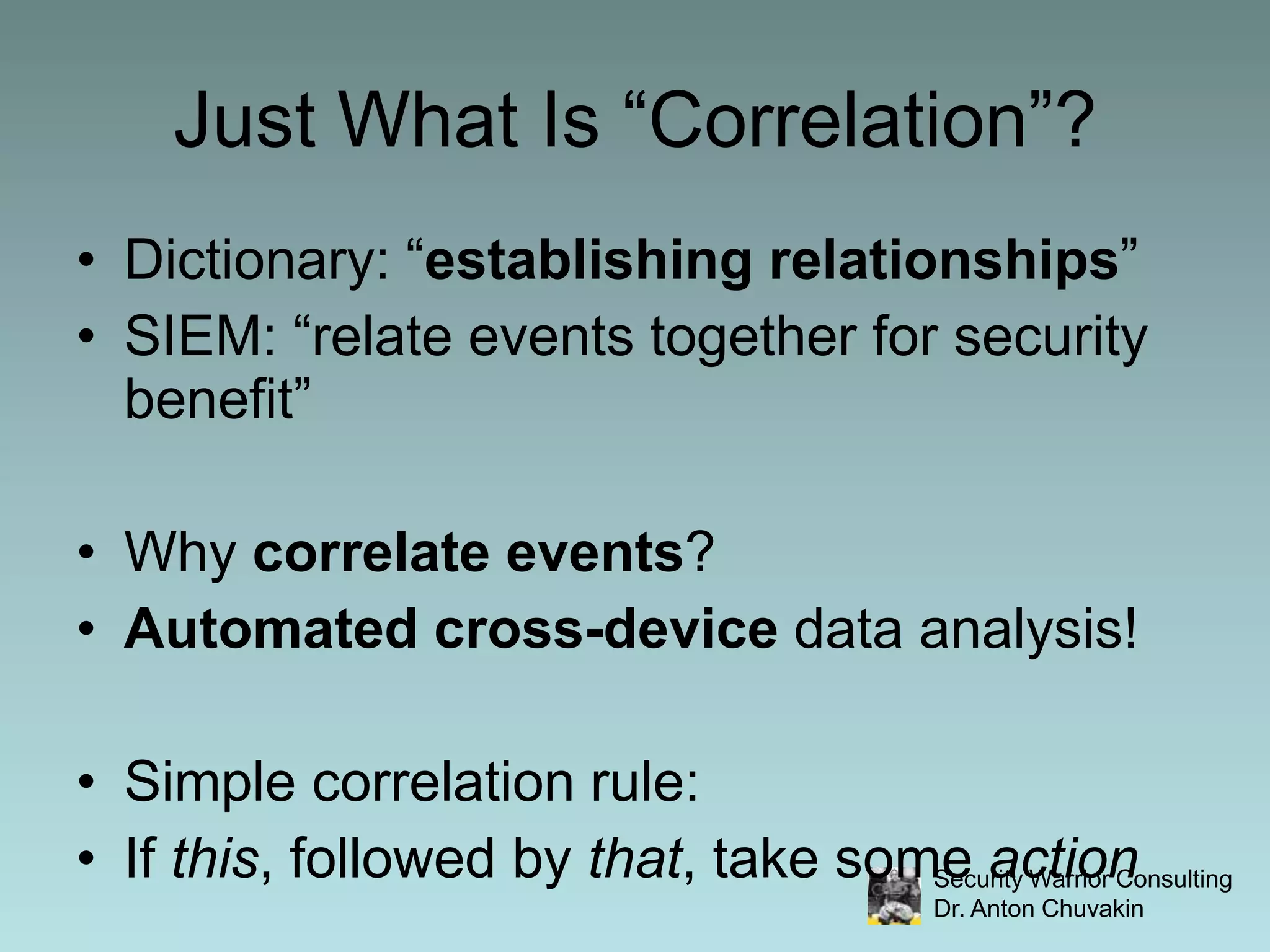 Just What Is “Correlation”?Dictionary: “establishing relationships”SIEM: “relate events together for security benefit”Why correlate events?Automated cross-device data analysis!Simple correlation rule:If this, followed by that, take some action