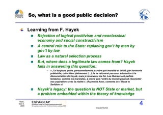 So, what is a good public decision?


          Learning from F. Hayek
              Rejection of logical positivism and neoclassical
              economy and social constructivism
              A central role to the State: replacing gov’t by men by
              gov’t by law
              Law as a natural selection process
              But, where does a legitimate law comes from? Hayek
              fails in answering this question:
                   – « J’ai toujours peine, personnellement à croire que moralité et utilité, par harmonie
                     préétablie, coïncident pleinement (…) Je ne refuserai pas mon admiration à la
                     démonstration de Hayek, mais je réserverai ma foi. Les libéraux ont parfois
                     tendance, comme les marxistes, à croire que l’ordre du monde pourrait réconcilier
                     nos aspirations avec la réalité ». (Raymond Aron, coments on « Road to
                     Serfdom »)

              Hayek’s legacy: the question is NOT State or market, but
              a problem embedded within the theory of knowledge
 Malte,
Sept 2,
  2009
                                                                                                       4
                                                                Claude Rochet
 