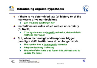 Introducing ergodic hypothesis

          If there is no determined law (of history or of the
          market) to drive our decisions
              Can we make anything? No!
          Institutions are rules which reduce uncertainty
          (D. North)
              If the system has an ergodic behavior, deterministic
              methods may work
          But, when technological disruptions trigger
          paradigm shift, institutions do no longer work
              The system has a non ergodic behavior
              Adaptive learning is the key
              The role of the State is to foster this process and to
              update the rules

 Malte,
Sept 2,
  2009
                                                                       5
                                              Claude Rochet
 