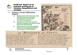 Credit and finance as an
            economic activity per se
            introduce disequilibrium and
            corruptio
          Country vs Court in XVIII century
          England
                With the birth of the financial crises
                (1720) the key issue becomes
                articulating civic virtue with
                economic development
                Industry and commerce are key
                drivers of change, but unable to keep
                apart from financial folly
                Political virtue is the fruit of reason
                that must must counterweight the
                irrationality of “Wind Koopers”




 Malte,
Sept 2,
  2009
                                                                          7
                                                          Claude Rochet
 