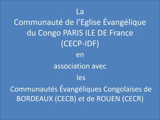 La
Communauté de l’Eglise Évangélique
du Congo PARIS ILE DE France
(CECP-IDF)
en
association avec
les
Communautés Évangéliques Congolaises de
BORDEAUX (CECB) et de ROUEN (CECR)
 