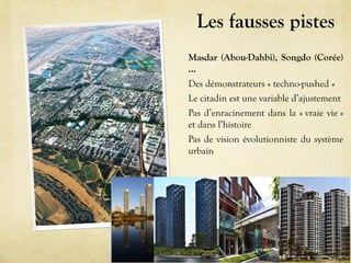 Les fausses pistes
Masdar (Abou-Dahbi), Songdo (Corée)
…
Des démonstrateurs « techno-pushed »
Le citadin est une variable d’ajustement
Pas d’enracinement dans la « vraie vie »
et dans l’histoire
Pas de vision évolutionniste du système
urbain
une approche par la modélisation systémique
 