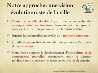 Notre approche: une vision
évolutionniste de la ville
Penser de la ville durable à partir de la recherche des
synergies entre ses fonctions économiques, politiques et
sociales et de leur intégration par l’architecture système
Intégrer les potentialités nouvelles du « moteur numérique »
La ville étant un lieu de vie elle doit permettre l’existence
d’une vie civique
Cette vision suppose le développement d’une culture et de
compétences nouvelles, notamment pour la décision
publique, pour concevoir les écosystèmes urbains de demain
une approche par la modélisation systémique
 
