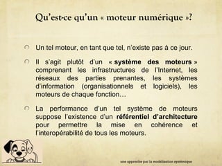Qu’est-ce qu’un « moteur numérique »?
Un tel moteur, en tant que tel, n’existe pas à ce jour.
Il s’agit plutôt d’un « système des moteurs »
comprenant les infrastructures de l’Internet, les
réseaux des parties prenantes, les systèmes
d’information (organisationnels et logiciels), les
moteurs de chaque fonction…
La performance d’un tel système de moteurs
suppose l’existence d’un référentiel d’architecture
pour permettre la mise en cohérence et
l’interopérabilité de tous les moteurs.
une approche par la modélisation systémique
 