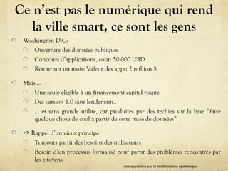 Ce n’est pas le numérique qui rend
la ville smart, ce sont les gens
Washington D.C:
Ouverture des données publiques
Concours d’applications, coùt: 50 000 USD
Retour sur un mois: Valeur des apps: 2 million $
Mais….
Une seule éligible à un financement capital risque
Des version 1.0 sans lendemain..
… et sans grande utilité, car produites par des techies sur la base “faire
quelque chose de cool à partir de cette msse de données”
=> Rappel d’un vieux principe:
Toujours partir des besoins des utilisateurs
Besoin d’un processus formalisé pour partir des problèmes rencontrés par
les citoyens
une approche par la modélisation systémique
 