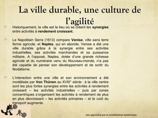Antonio Serra (fl. 16
La ville durable, une culture de
l’agilitéHistoriquement, la ville est le lieu où se créent les synergies
entre activités à rendement croissant.
Le Napolitain Serra (1613) compare Venise, ville sans terre
ferme agricole, et Naples, qui en abonde. Venise a été une
ville durable grâce à la synergie entre ses activités
industrielles, ses activités marchandes et sa puissance
militaire. A l’opposé, Naples, dotée d’une grande richesse
agricole et du numéraire venu du Nouveau-monde, n’a pas
été capable de penser son développement et de sortir du
féodalisme.
L’interaction entre une ville et son environnement a été
modélisée par Von Thünen au XVIII° siècle : à la ville centre
sont les plus fortes synergies entre les activités à rendement
croissant – les activités industrielles – puis par zones
concentriques s’organisent les activités à rendement de plus
en plus décroissant – les activités primaires – et le coût du
transport augmente.
une approche par la modélisation systémique
 