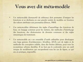 Vous avez dit méta-modèle
• Un méta-modèle (framework) de référence doit permettre d’intégrer les
fonctions et se déclinera en une grande variété de modèles en fonction
des valeurs attribuées aux paramètres (Simon, 1969).
• Ces méta-modèles définissent des règles d’assemblage des fonctions de
base, un langage commun pour les métiers, des méthodes d’interfaçage
des fonctions, des dictionnaires de données communs et des règles
sémantiques de traitement.
• Un méta-modèle est « un ensemble d’outils utilisables pour développer
une large gamme d’architectures » (Godfrey, 2012), soit de règles et de
méthodes de conception valable, dans des limites définies, pour tous les
écosystèmes urbains durables. Il ne faut pas le confondre avec un outil
unique de modélisation qui encapsulerait tous les cas de figure, ce qui
est, en pratique, impossible.
une approche par la modélisation systémique
 
