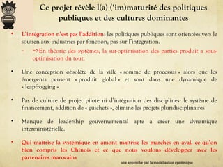 Ce projet révèle l(a) (‘im)maturité des politiques
publiques et des cultures dominantes
• L’intégration n’est pas l’addition: les politiques publiques sont orientées vers le
soutien aux industries par fonction, pas sur l’intégration.
– =>En théorie des systèmes, la sur-optimisation des parties produit a sous-
optimisation du tout.
• Une conception obsolète de la ville « somme de processus » alors que les
émergents pensent « produit global » et sont dans une dynamique de
« leapfrogging »
• Pas de culture de projet pilote ni d’intégration des disciplines: le système de
financement, addition de « guichets », élimine les projets pluridisciplinaires
• Manque de leadership gouvernemental apte à créer une dynamique
interministérielle.
• Qui maîtrise la systémique en amont maîtrise les marchés en aval, ce qu’on
bien compris les Chinois et ce que nous voulons développer avec les
partenaires marocains
une approche par la modélisation systémique
 